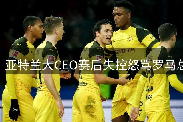 亚特兰大CEO赛后失控怒骂罗马总监